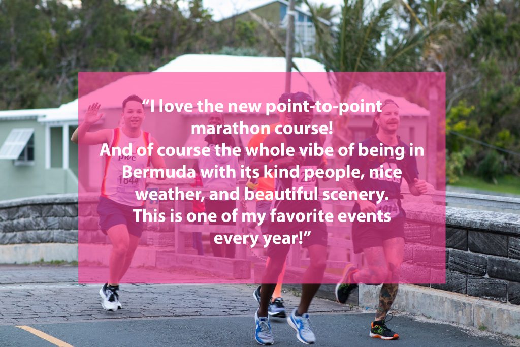 A testimony saying "I love the new point-to-point marathon course! And of course the whole vibe of being in Bermuda with its kind of people, nice weather, and beautiful scenery. This is one of my favorite events every year!"